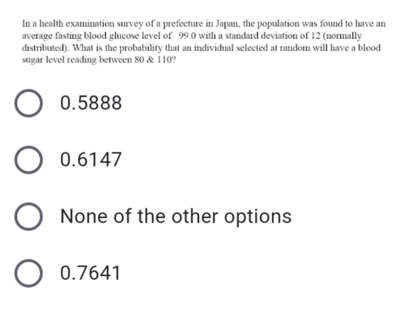 In a health examination survey of a prefecture in Japan, the population was found to have an
average fasting blood glucose level of 99.0 with a standard deviation of 12 (normally
distributed). What is the probability that an individual selected at random will have a blood
sugar level reading between 80 & 110?
O 0.5888
O 0.6147
O None of the other options
O 0.7641
