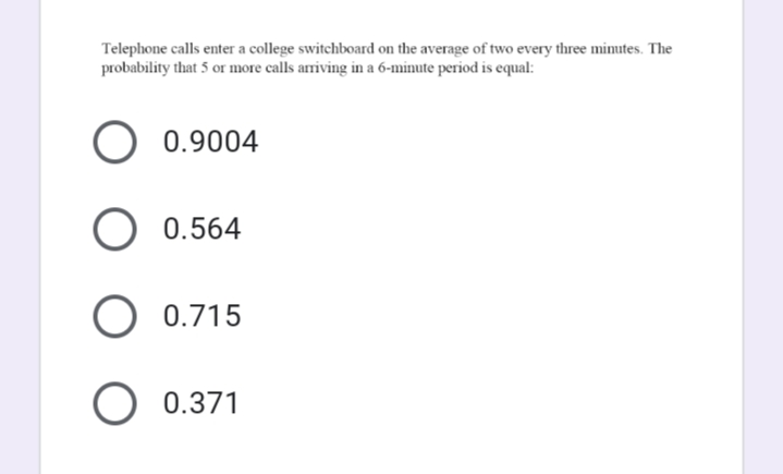 Telephone calls enter a college switchboard on the average of two every three minutes. The
probability that 5 or more calls arriving in a 6-minute period is equal:
0.9004
0.564
0.715
0.371

