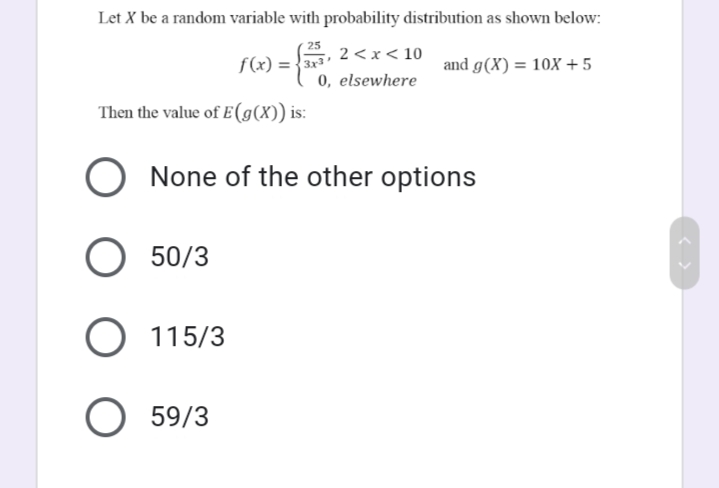 Let X be a random variable with probability distribution as shown below:
25
2 < x < 10
0, elsewhere
f(x) = {3x
and g(X) = 10X +5
Then the value of E(g(X)) is:
None of the other options
50/3
115/3
59/3
