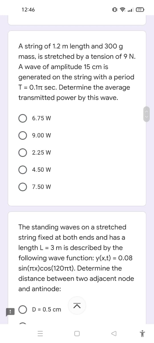 12:46
A string of 1.2 m length and 300 g
mass, is stretched by a tension of 9 N.
A wave of amplitude 15 cm is
generated on the string with a period
T = 0.1T sec. Determine the average
transmitted power by this wave.
6.75 W
9.00 W
2.25 W
4.50 W
7.50 W
The standing waves on a stretched
string fixed at both ends and has a
length L = 3 m is described by the
following wave function: y(x,t) = 0.08
sin(Ttx)cos(120rt). Determine the
distance between two adjacent node
and antinode:
D = 0.5 cm
