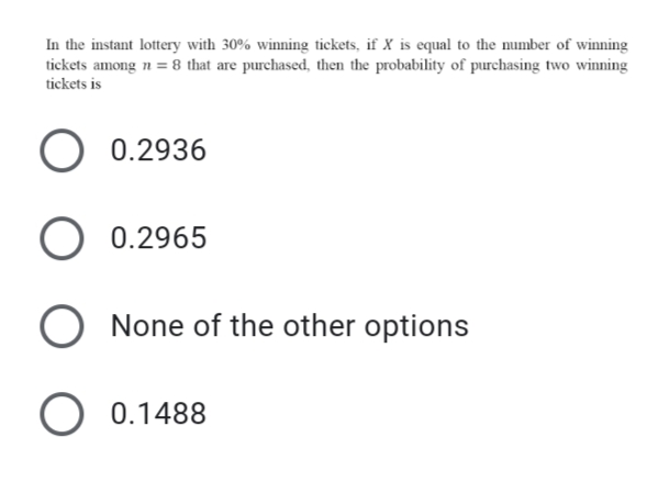 In the instant lottery with 30% winning tickets, if X is equal to the number of winning
tickets among n = 8 that are purchased, then the probability of purchasing two winning
tickets is
O 0.2936
O 0.2965
O None of the other options
O 0.1488
