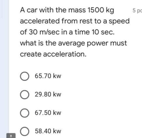 A car with the mass 1500 kg
5 pc
accelerated from rest to a speed
of 30 m/sec in a time 10 sec.
what is the average power must
create acceleration.
O 65.70 kw
29.80 kw
67.50 kw
58.40 kw
