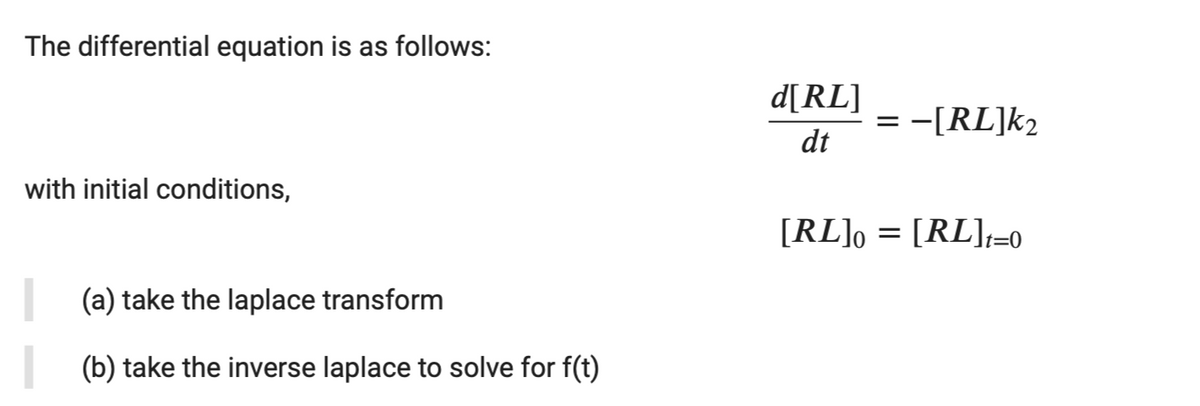 The differential equation is as follows:
d[RL]
= -[RL]k2
dt
with initial conditions,
[RL], = [RL],=0
(a) take the laplace transform
(b) take the inverse laplace to solve for f(t)
