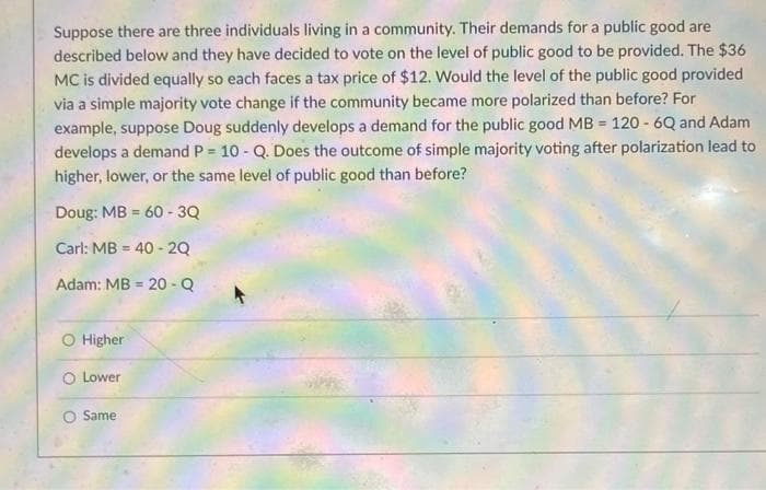 Suppose there are three individuals living in a community. Their demands for a public good are
described below and they have decided to vote on the level of public good to be provided. The $36
MC is divided equally so each faces a tax price of $12. Would the level of the public good provided
via a simple majority vote change if the community became more polarized than before? For
example, suppose Doug suddenly develops a demand for the public good MB = 120 - 6Q and Adam
develops a demand P = 10 - Q. Does the outcome of simple majority voting after polarization lead to
higher, lower, or the same level of public good than before?
Doug: MB = 60 - 3Q
%3D
Carl: MB = 40 - 2Q
%3D
Adam: MB = 20 - Q
%3D
O Higher
O Lower
O Same
