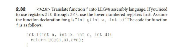 <$2.8> Translate function f into LEGV8 assembly language. If you need
to use registers X10 through X27, use the lower-numbered registers first. Assume
the function declaration for g is “int g(int a, int b)". The code for function
2.32
f is as follows:
int f(int a, int b, int c, int d){
return g(g(a,b),c+d);
}
