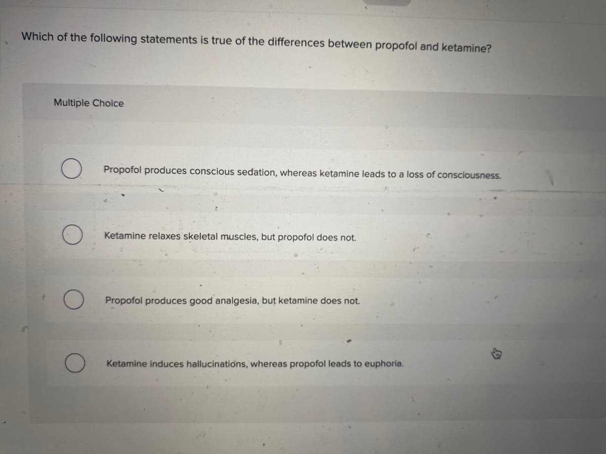 Which of the following statements is true of the differences between propofol and ketamine?
Multiple Choice
O Propofol produces conscious sedation, whereas ketamine leads to a loss of consciousness.
Ketamine relaxes skeletal muscles, but propofol does not.
Propofol produces good analgesia, but ketamine does not.
Ketamine induces hallucinations, whereas propofol leads to euphoria.
