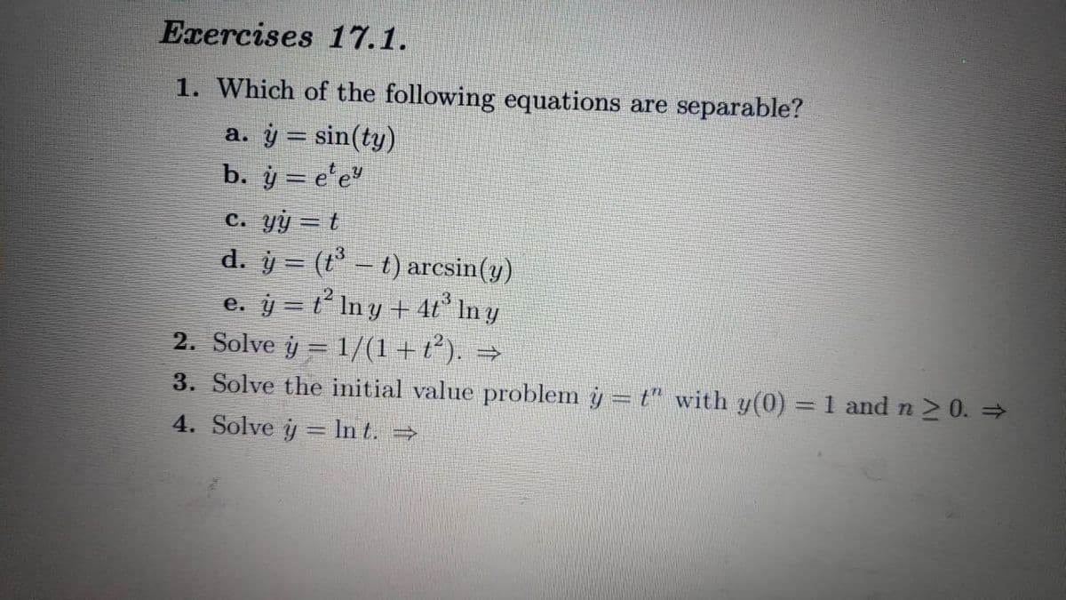 Exercises 17.1.
1. Which of the following equations are separable?
a. ý = sin(ty)
b. y = e¹eª
c. yy=t
d. y = (t _ t) arcsin(y)
e. j= t’ lny+43 Iny
2. Solve j = 1/(1+t). =
3. Solve the initial value problem y = t" with y(0) = 1 and n ≥ 0. ⇒
4. Solve y = ln t. ⇒