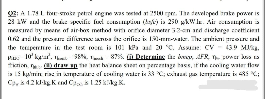 Q2: A 1.78 L four-stroke petrol engine was tested at 2500 rpm. The developed brake power is
28 kW and the brake specific fuel consumption (bsfc) is 290 g/kW.hr. Air consumption is
measured by means of air-box method with orifice diameter 3.2-cm and discharge coefficient
0.62 and the pressure difference across the orifice is 150-mm-water. The ambient pressure and
the temperature in the test room is 101 kPa and 20 °C. Assume: CV = 43.9 MJ/kg,
PH20 =10³ kg/m³, comb = 98%, mech = 87%. (i) Determine the bmep, AFR, №v, power loss as
friction, th,b. (ii) draw up the heat balance sheet on percentage basis, if the cooling water flow
is 15 kg/min; rise in temperature of cooling water is 33 °C; exhaust gas temperature is 485 °C;
Cpw is 4.2 kJ/kg.K and Cpexh is 1.25 kJ/kg.K.
