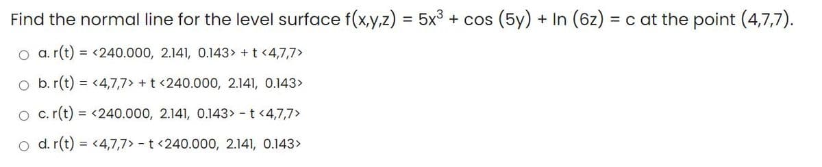 Find the normal line for the level surface f(x,y,z) = 5x3 + cos (5y) + In (6z) = c at the point (4,7,7).
O a. r(t) = <240.000, 2.141, 0.143> + t <4,7,7>
o b. r(t) = <4,7,7> + t <240.000, 2.141, 0.143>
O c. (t) = <240.000, 2.141, 0.143> - t <4,7,7>
o d. r(t) = <4,7,7> - t <240.000, 2.141, 0.143>
