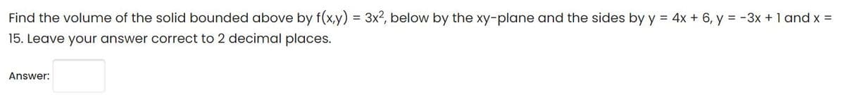 Find the volume of the solid bounded above by f(x,y) = 3x?, below by the xy-plane and the sides by y = 4x + 6, y = -3x + 1 and x =
15. Leave your answer correct to 2 decimal places.
Answer:
