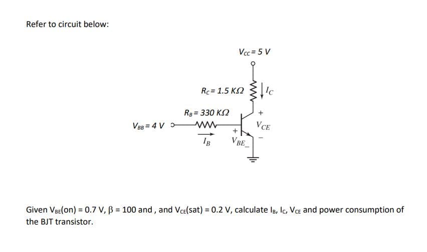 Refer to circuit below:
Vcc = 5 V
Rc = 1.5 K2
Ic
Rg = 330 K2
%3D
VCE
V88 = 4 V -
IB
VBE
Given VaE(on) = 0.7 V, B = 100 and, and Vce(sat) = 0.2 V, calculate la, lc, Va and power consumption of
the BJT transistor.
