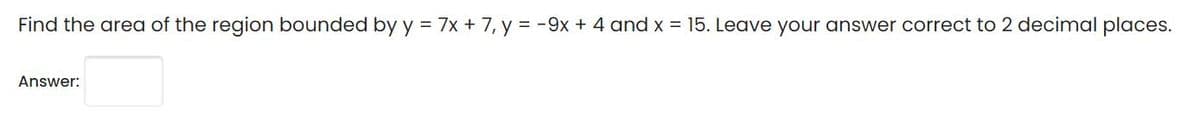 Find the area of the region bounded by y = 7x + 7, y = -9x + 4 and x = 15. Leave your answer correct to 2 decimal places.
Answer:
