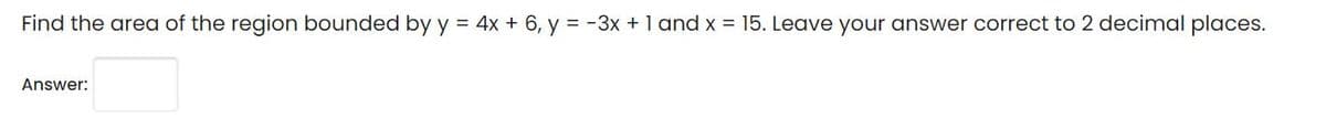 Find the area of the region bounded by y = 4x + 6, y = -3x + 1 and x = 15. Leave your answer correct to 2 decimal places.
Answer:
