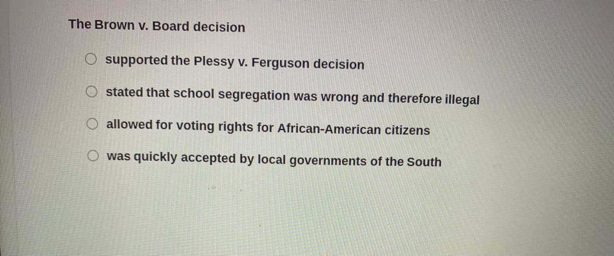 The Brown v. Board decision
supported the Plessy v. Ferguson decision
stated that school segregation was wrong and therefore illegal
allowed for voting rights for African-American citizens
was quickly accepted by local governments of the South
