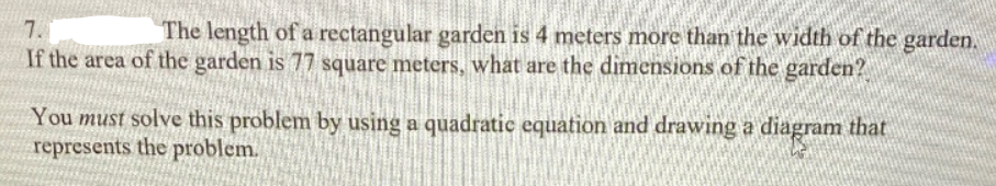 7.
The length of a rectangular garden is 4 meters more than the width of the garden.
If the area of the garden is 77 square meters, what are the dimensions of the garden?
You must solve this problem by using a quadratic equation and drawing a diagram that
represents the problem.
