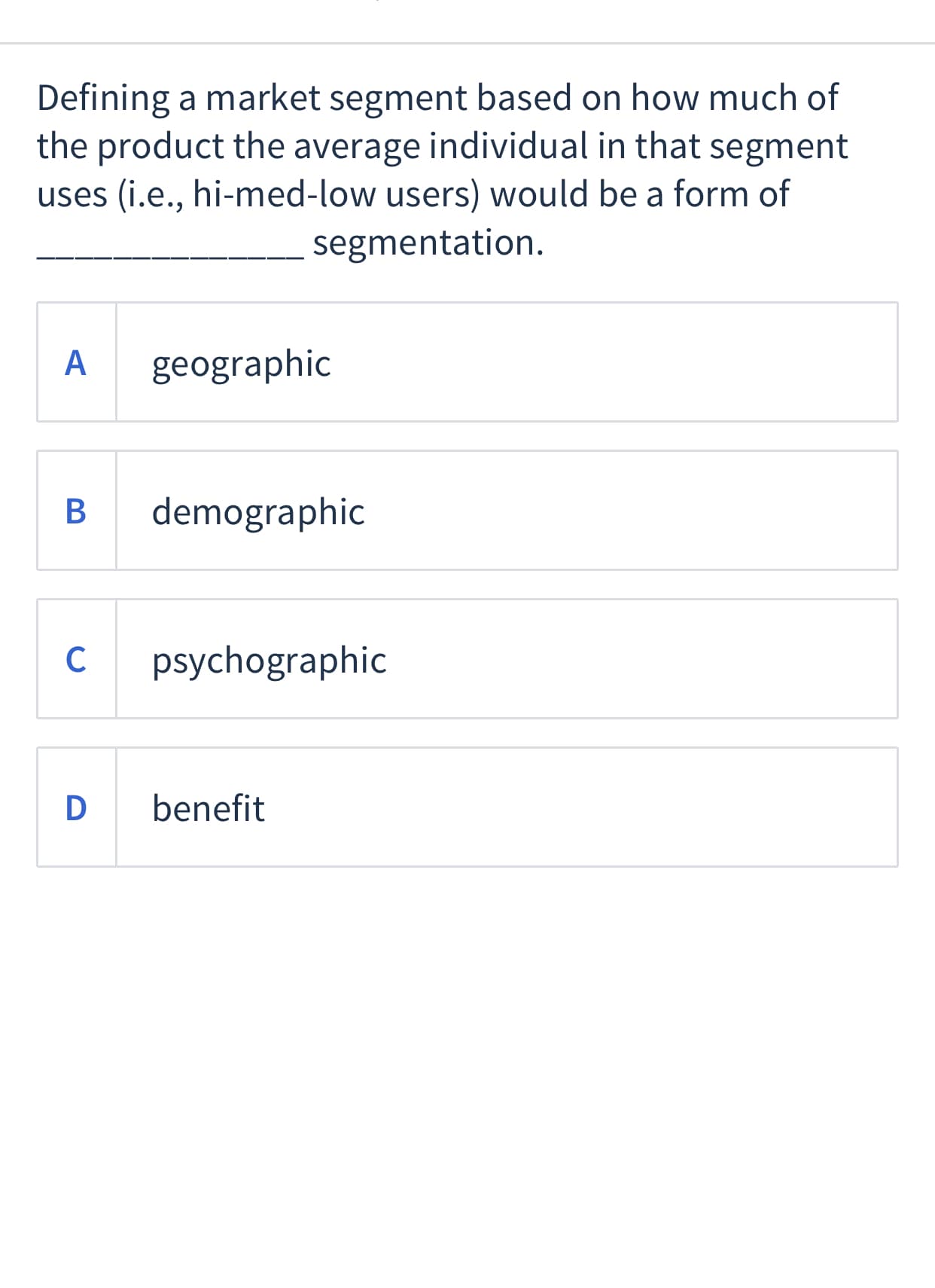 Defining a market segment based on how much of
the product the average individual in that segment
uses (i.e., hi-med-low users) would be a form of
segmentation.
A
geographic
demographic
C
psychographic
D
benefit
