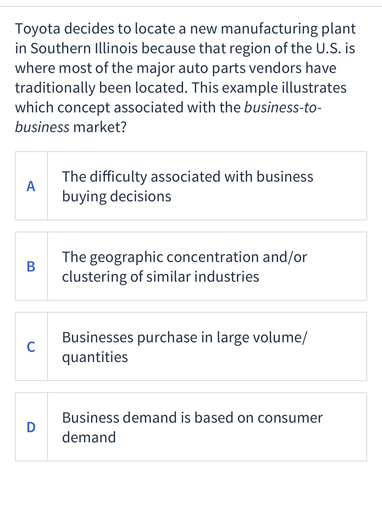 Toyota decides to locate a new manufacturing plant
in Southern Illinois because that region of the U.S. is
where most of the major auto parts vendors have
traditionally been located. This example illustrates
which concept associated with the business-to-
business market?
The difficulty associated with business
A
buying decisions
The geographic concentration and/or
clustering of similar industries
Businesses purchase in large volume/
C
quantities
Business demand is based on consumer
D
demand
B
