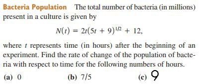 Bacteria Population The total number of bacteria (in millions)
present in a culture is given by
N(1) = 21(51 + 9) 12 + 12,
where t represents time (in hours) after the beginning of an
experiment. Find the rate of change of the population of bacte-
ria with respect to time for the following numbers of hours.
(a) 0
(b) 7/5
(c) 9

