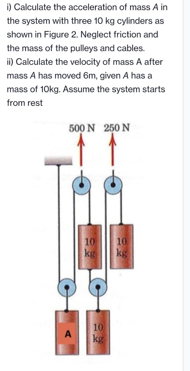 i) Calculate the acceleration of mass A in
the system with three 10 kg cylinders as
shown in Figure 2. Neglect friction and
the mass of the pulleys and cables.
ii) Calculate the velocity of mass A after
mass A has moved 6m, given A has a
mass of 10kg. Assume the system starts
from rest
500 N 250 N
10
kg
10
A kg
10
kg