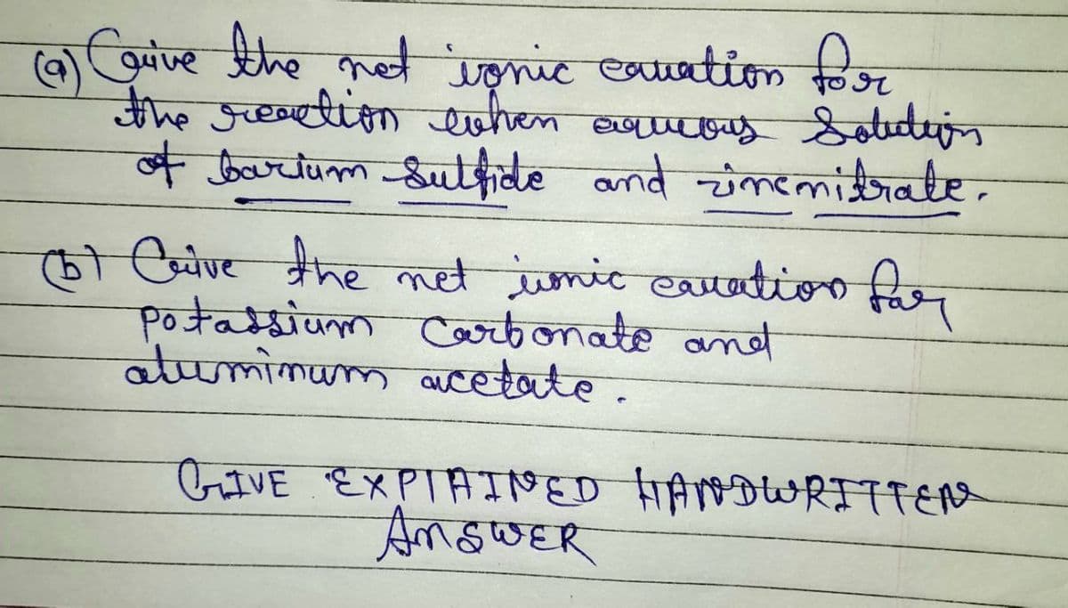 (9) Carive the not ignic cavation for
the reaction when aqueous Solution
of barium Sulfide and zinemitrate.
(b) Crive the net wonic cavation for
Potassium Carbonate and
aluminum acetate.
GIVE EXPTAINED HANDWRITTEN
ANSWER