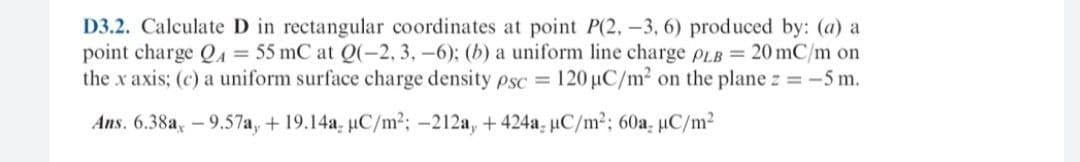 D3.2. Calculate D in rectangular coordinates at point P(2, -3, 6) produced by: (a) a
point charge QA = 55 mC at Q(-2, 3, -6); (b) a uniform line charge PLB = 20 mC/m on
the x axis; (c) a uniform surface charge density psc = 120 µC/m? on the plane z = -5 m.
Ans. 6.38a, -9.57a, + 19.14a, uC/m2; -212a, +424a- uC/m2; 60a, uC/m2
