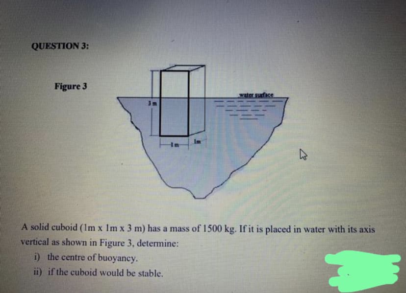 QUESTION 3:
Figure 3
3m
in
1m
water surface
A solid cuboid (1m x 1m x 3 m) has a mass of 1500 kg. If it is placed in water with its axis
vertical as shown in Figure 3, determine:
i) the centre of buoyancy.
ii) if the cuboid would be stable.
M
