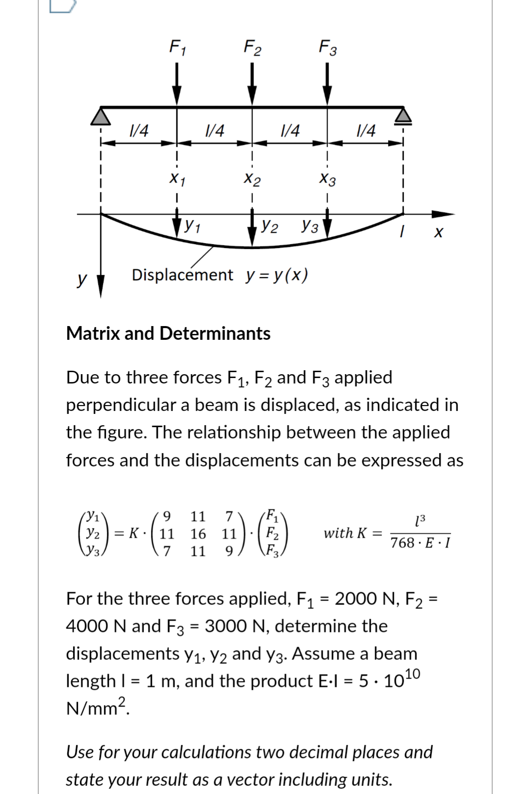 y
1/4
F₁
X1
(У1
Y₂
Y₁
1/4
F2
X2
1
Matrix and Determinants
Displacement y = y(x)
9
11
:) = *- ( ²17 1/4
3
7
11
1/4
Y₂ Уз
F3
X3
1
7
K 11 16 11 F₂
F
Due to three forces F₁, F2 and F3 applied
perpendicular a beam is displaced, as indicated in
1/4
the figure. The relationship between the applied
forces and the displacements can be expressed as
X
with K =
=
[³
768 E I
For the three forces applied, F₁ = 2000 N, F₂ =
4000 N and F3 = 3000 N, determine the
displacements y₁, Y2 and y3. Assume a beam
length | = 1 m, and the product E-I = 5.10¹0
N/mm².
Use for your calculations two decimal places and
state your result as a vector including units.
