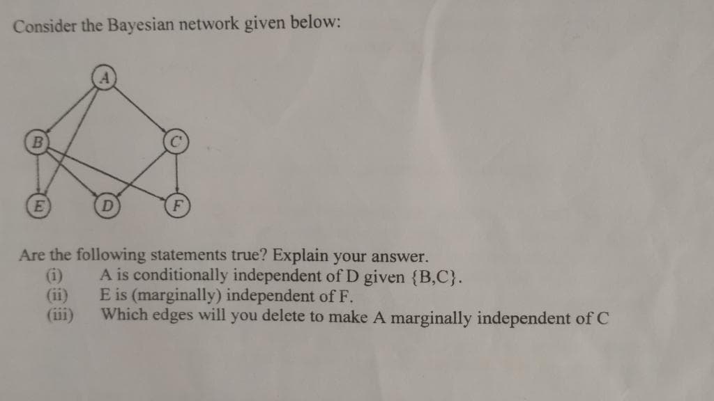 Consider the Bayesian network given below:
Are the following statements true? Explain your answer.
(i)
(ii)
(iii)
A is conditionally independent of D given {B,C}.
E is (marginally) independent of F.
Which edges will you delete to make A marginally independent of C
