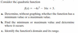 Consider the quadratic function
f(x) = -4x² – 16r + 3.
%3D
a. Determine, without graphing, whether the function has a
minimum value or a maximum value.
b. Find the minimum or maximum value and determine
where it occurs.
c. Identify the function's domain and its range.
