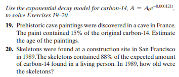 Use the exponential decay model for carbon-14, A = Age 0.000121
to solve Exercises 19–20.
19. Prehistoric cave paintings were discovered in a cave in France.
The paint contained 15% of the original carbon-14. Estimate
the age of the paintings.
20. Skeletons were found at a construction site in San Francisco
in 1989. The skeletons contained 88% of the expected amount
of carbon-14 found in a living person. In 1989, how old were
the skeletons?

