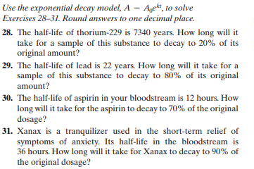 Use the exponential decay model, A = Agett, to solve
Exercises 28-31. Round answers to one decimal place.
28. The half-life of thorium-229 is 7340 years. How long will it
take for a sample of this substance to decay to 20% of its
original amount?
29. The half-life of lead is 22 years. How long will it take for a
sample of this substance to decay to 80% of its original
amount?
30. The half-life of aspirin in your bloodstream is 12 hours. How
long will it take for the aspirin to decay to 70% of the original
dosage?
31. Xanax is a tranquilizer used in the short-term relief of
symptoms of anxiety. Its half-life in the bloodstream is
36 hours. How long will it take for Xanax to decay to 90% of
the original dosage?

