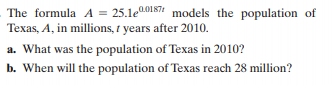 The formula A = 25.1e0.0187 models the population of
Texas, A, in millions, t years after 2010.
a. What was the population of Texas in 2010?
b. When will the population of Texas reach 28 million?
