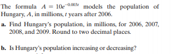 The formula A = 10e 0.003 models the population of
Hungary, A, in millions, 1 years after 2006.
a. Find Hungary's population, in millions, for 2006, 2007,
2008, and 2009. Round to two decimal places.
b. Is Hungary's population increasing or decreasing?
