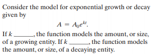 Consider the model for exponential growth or decay
given by
A = Agekt.
, the function models the amount, or size,
of a growing entity. If k , the function models
the amount, or size, of a decaying entity.
If k
