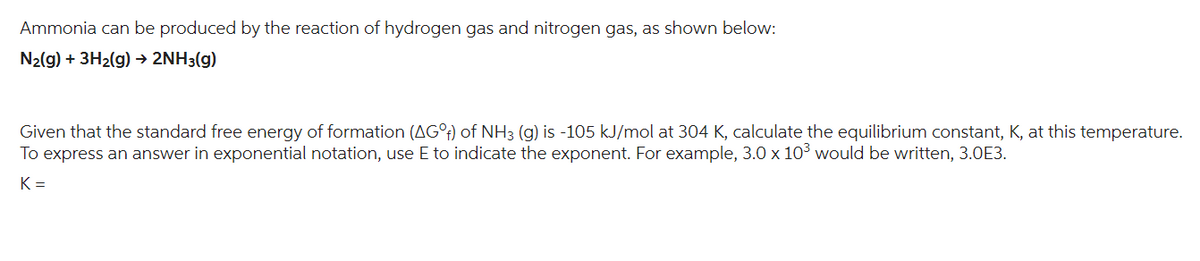 Ammonia can be produced by the reaction of hydrogen gas and nitrogen gas, as shown below:
N₂(g) + 3H₂(g) → 2NH3(g)
Given that the standard free energy of formation (AG°f) of NH3 (g) is -105 kJ/mol at 304 K, calculate the equilibrium constant, K, at this temperature.
To express an answer in exponential notation, use E to indicate the exponent. For example, 3.0 x 10³ would be written, 3.0E3.
K=