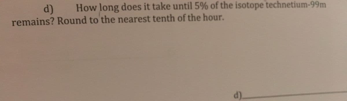 d)
How long does it take until 5% of the isotope technetium-99m
remains? Round to the nearest tenth of the hour.
d).
