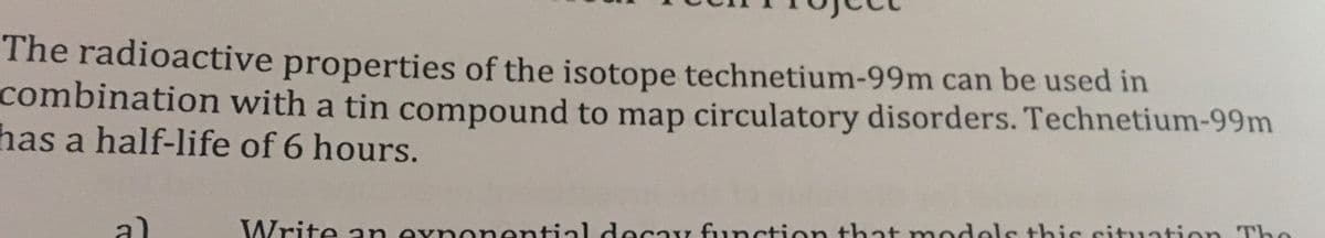 The radioactive properties of the isotope technetium-99m can be used in
combination with a tin compound to mạp circulatory disorders. Technetium-99m
has a half-life of 6 hours.
a)
Write an exnonential decay function that m odels this situation The
els this cituation Tho
