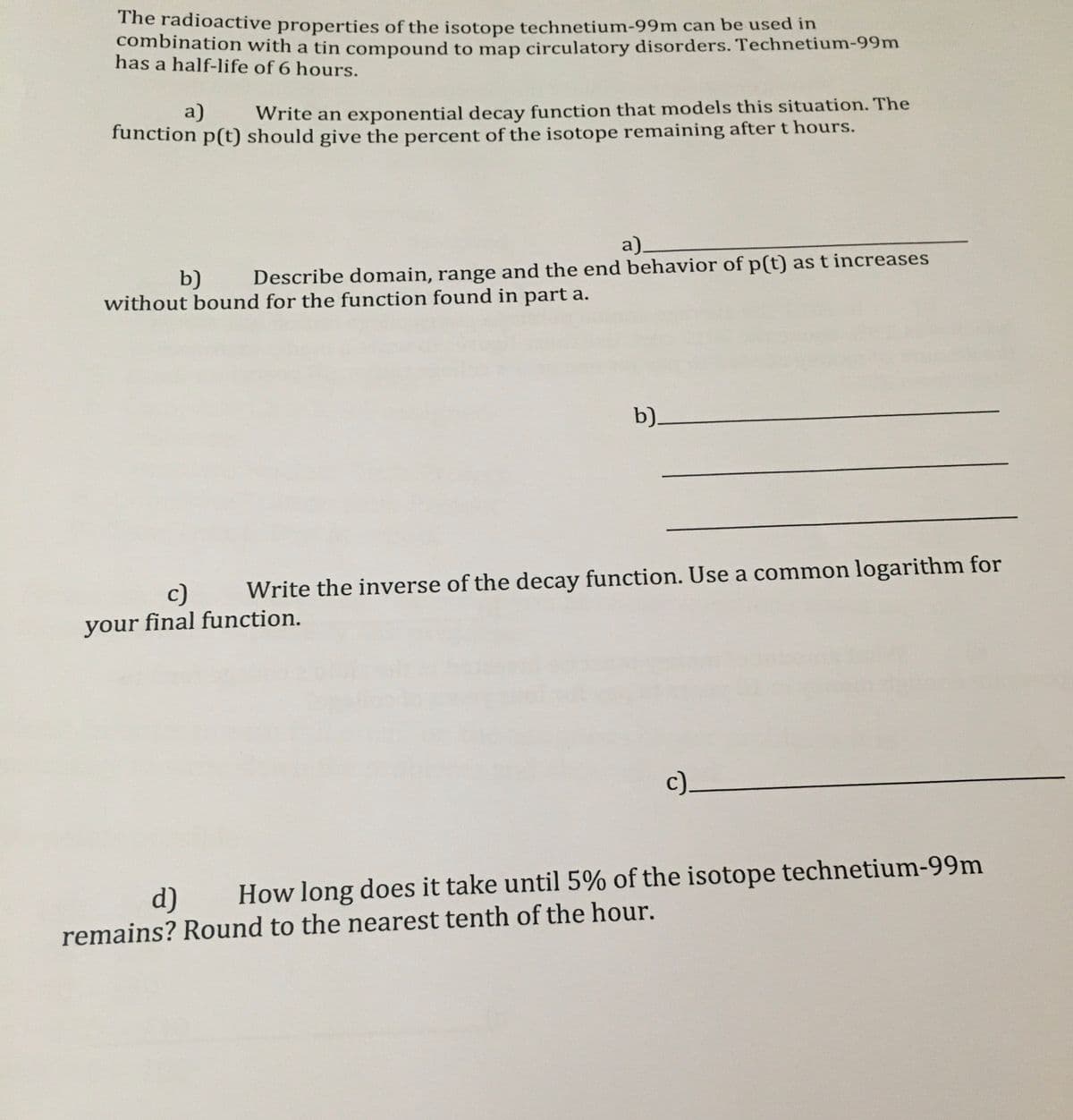 The radioactive properties of the isotope technetium-99m can be used in
combination with a tin compound to map circulatory disorders. Technetium-99m
has a half-life of 6 hours.
Write an exponential decay function that models this situation. The
function p(t) should give the percent of the isotope remaining after t hours.
a)
a)
b)
Describe domain, range and the end behavior of p(t) as t increases
without bound for the function found in part a.
b)_
c)
Write the inverse of the decay function. Use a common logarithm for
your final function.
c)_
d)
How long does it take until 5% of the isotope technetium-99m
remains? Round to the nearest tenth of the hour.
