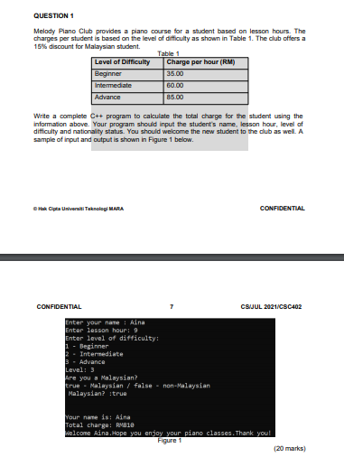 QUESTION 1
Melody Piano Club provides a piano course for a student based on lesson hours. The
charges per student is based on the level of difficulty as shown in Table 1. The club offers a
15% discount for Malaysian student.
Table 1
Level of Difficulty
Beginner
Intermediate
Charge per hour (RM)
35.00
60.00
Advance
85.00
Write a complete C++ program to calculate the total charge for the student using the
information above. Your program should input the student's name, lesson hour, level of
difficulty and nationality status. You should welcome the new student to the dub as well. A
sample of input and output is shown in Figure 1 below.
OHak Cipta Universiti Taknologi MA
CONFIDENTIAL
CONFIDENTIAL
CSJUL 2021/cSC402
Enter your name : Aina
Enter lesson hour: 9
Enter level of difficulty:
1 - Beginner
2 - Intermediate
3- Advance
Level: 3
Are you a Malaysian
true - Malaysian / false - non-Malaysian
Malaysian? :true
Your name is Aina
Total charge: RM810
welcome Aina. Hope you enjoy your piano classes. Thank you!
Figure 1
(20 marks)
