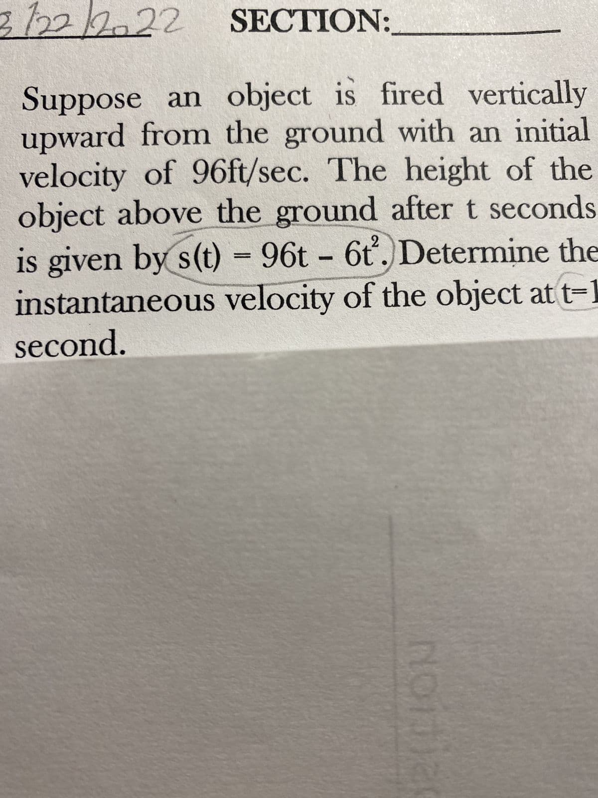 3122222 SECTION:
Suppose an object is fired vertically
upward from the ground with an initial
velocity of 96ft/sec. The height of the
object above the ground after t seconds
is given by s(t) = 96t - 6t. Determine the
instantaneous velocity of the object at t-1
second.