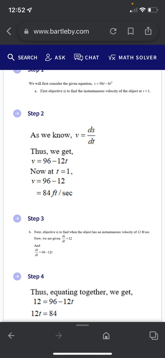 12:52
www.bartleby.com
QSEARCH ASK 見CHAT
K
Step 4
Step 2
We will first consider the given equation, s = 961-61²
a. First objective is to find the instantaneous velocity of the object at t = 1.
As we know, v=-
Thus, we get,
v=96-12t
Now at t = 1,
v=96-12
= 84 ft/sec
Step 3
And
ds
dt
ds
dt
=96-12r
с
b. Next, objective is to find when the object has an instantaneous velocity of 12 ft/sec.
ds
Now, we are given
=12
VX MATH SOLVER
Step 4
Thus, equating together, we get,
12=96-12t
12t=84