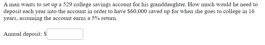 A man wants to set up a 529 college savings account for his granddaughter. How much would he need to
deposit each year into the account in order to have $60,000 saved up for when she goes to college in 16
years, assuming the account earns a 5% return.
Annual deposit: $
