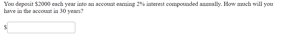 You deposit $2000 each year into an account earning 2% interest compounded annually. How much will you
have in the account in 30 years?
