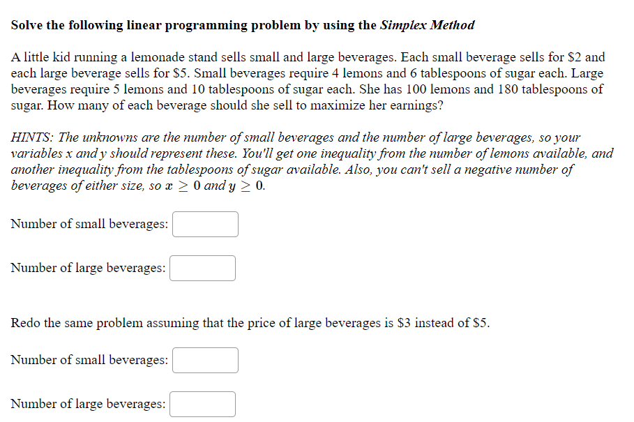 Solve the following linear programming problem by using the Simplex Method
A little kid running a lemonade stand sells small and large beverages. Each small beverage sells for $2 and
each large beverage sells for $5. Small beverages require 4 lemons and 6 tablespoons of sugar each. Large
beverages require 5 lemons and 10 tablespoons of sugar each. She has 100 lemons and 180 tablespoons of
sugar. How many of each beverage should she sell to maximize her earnings?
HINTS: The unknowns are the number of small beverages and the number of large beverages, so your
variables x and y should represent these. You'll get one inequality from the number of lemons available, and
another inequality from the tablespoons of sugar available. Also, you can't sell a negative number of
beverages of either size, so x > 0 and y > 0.
Number of small beverages:
Number of large beverages:
Redo the same problem assuming that the price of large beverages is $3 instead of $5.
Number of small beverages:
Number of large beverages:
