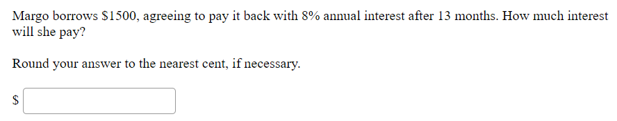 Margo borrows $1500, agreeing to pay it back with 8% annual interest after 13 months. How much interest
will she pay?
Round your answer to the nearest cent, if necessary.
%24
