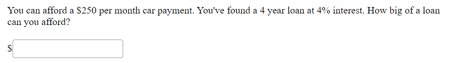 You can afford a $250 per month car payment. You've found a 4 year loan at 4% interest. How big of a loan
can you afford?

