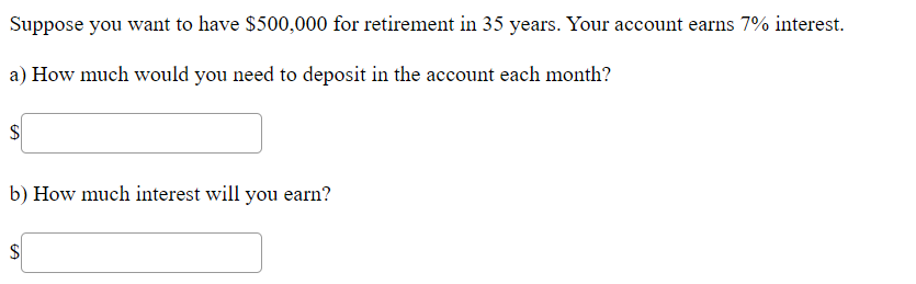 Suppose you want to have $500,000 for retirement in 35 years. Your account earns 7% interest.
a) How much would you need to deposit in the account each month?
b) How much interest will you earn?
%24
