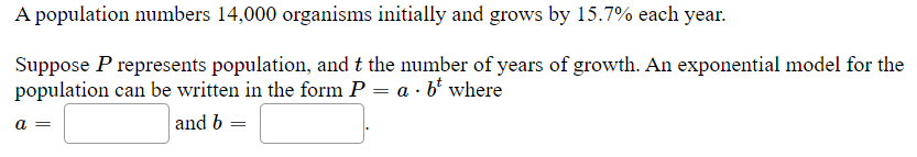 A population numbers 14,000 organisms initially and grows by 15.7% each year.
Suppose P represents population, and t the number of years of growth. An exponential model for the
population can be written in the form P = a · b' where
a =
and b =
