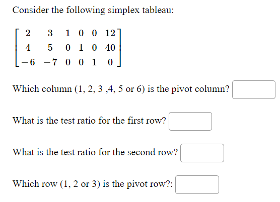 Consider the following simplex tableau:
2
3
1 0 0 12
4
5
0 1 0 40
- 6 -7 0 0 1
Which column (1, 2, 3 ,4, 5 or 6) is the pivot column?
What is the test ratio for the first row?
What is the test ratio for the second row?
Which row (1, 2 or 3) is the pivot row?:
