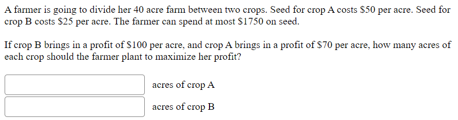 A farmer is going to divide her 40 acre farm between two crops. Seed for crop A costs $50 per acre. Seed for
crop B costs $25 per acre. The farmer can spend at most $1750 on seed.
If crop B brings in a profit of $100 per acre, and crop A brings in a profit of $70 per acre, how many acres of
each crop should the farmer plant to maximize her profit?
acres of crop A
acres of crop B
